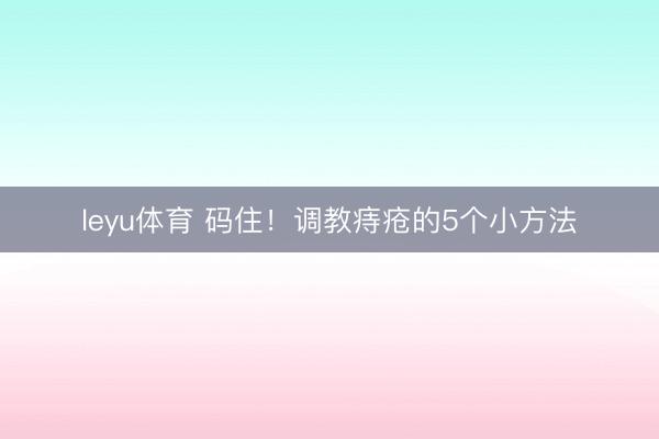 leyu体育 码住!调教痔疮的5个小方法