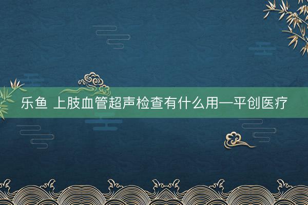 乐鱼 上肢血管超声检查有什么用—平创医疗