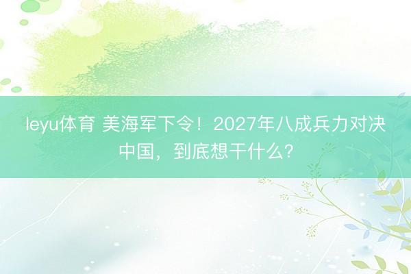 leyu体育 美海军下令！2027年八成兵力对决中国，到底想干什么？