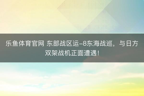 乐鱼体育官网 东部战区运-8东海战巡,与日方双架战机正面遭遇!