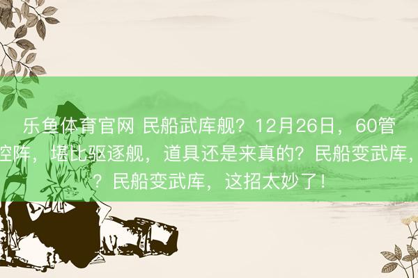 乐鱼体育官网 民船武库舰？12月26日，60管850垂发S相控阵，堪比驱逐舰，道具还是来真的？民船变武库，这招太妙了！