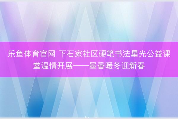 乐鱼体育官网 下石家社区硬笔书法星光公益课堂温情开展——墨香暖冬迎新春