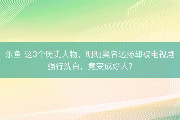 乐鱼 这3个历史人物,明明臭名远扬却被电视剧强行洗白,竟变成好人?