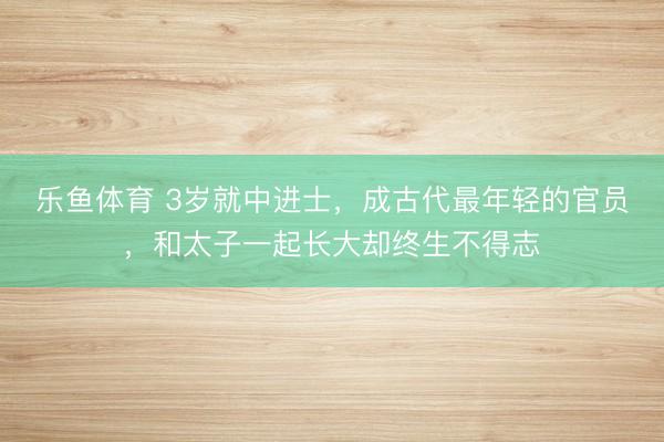 乐鱼体育 3岁就中进士，成古代最年轻的官员，和太子一起长大却终生不得志