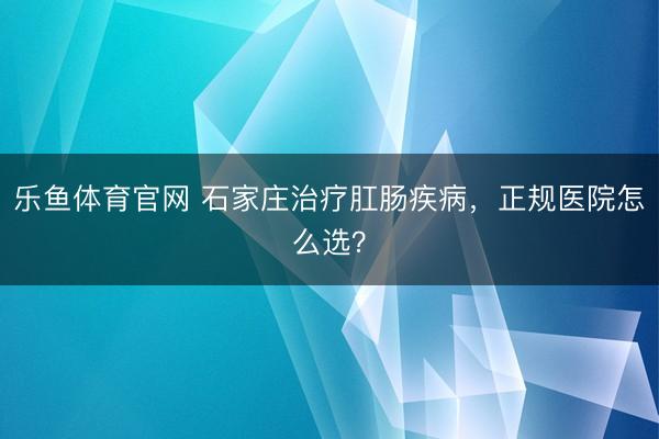 乐鱼体育官网 石家庄治疗肛肠疾病,正规医院怎么选?