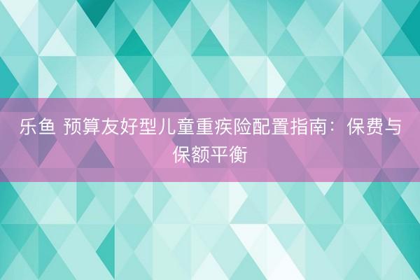 乐鱼 预算友好型儿童重疾险配置指南：保费与保额平衡