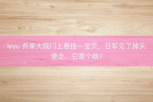 leyu 乔家大院门上悬挂一宝贝，日军见了掉头便走，它是个啥？