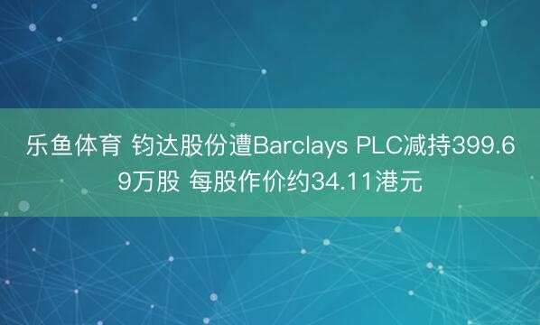 乐鱼体育 钧达股份遭Barclays PLC减持399.69万股 每股作价约34.11港元