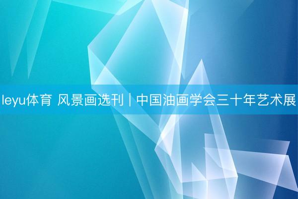 leyu体育 风景画选刊 | 中国油画学会三十年艺术展