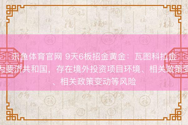 乐鱼体育官网 9天6板招金黄金:瓦图科拉金矿所在地为斐济共和国,存在境外投资项目环境、相关政策变动等风险