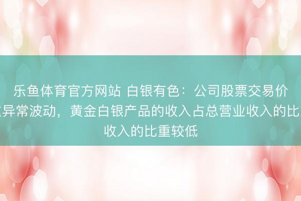 乐鱼体育官方网站 白银有色：公司股票交易价格严重异常波动，黄金白银产品的收入占总营业收入的比重较低