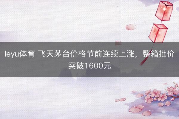 leyu体育 飞天茅台价格节前连续上涨，整箱批价突破1600元