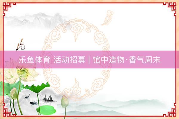 乐鱼体育 活动招募 | 馆中造物·香气周末