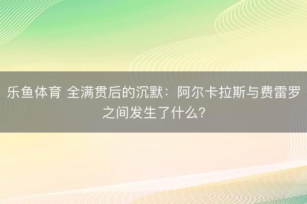 乐鱼体育 全满贯后的沉默:阿尔卡拉斯与费雷罗之间发生了什么?