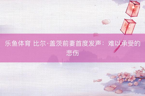 乐鱼体育 比尔·盖茨前妻首度发声：难以承受的悲伤