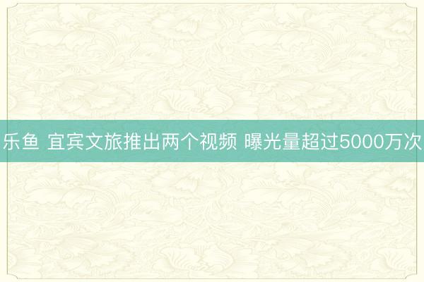 乐鱼 宜宾文旅推出两个视频 曝光量超过5000万次