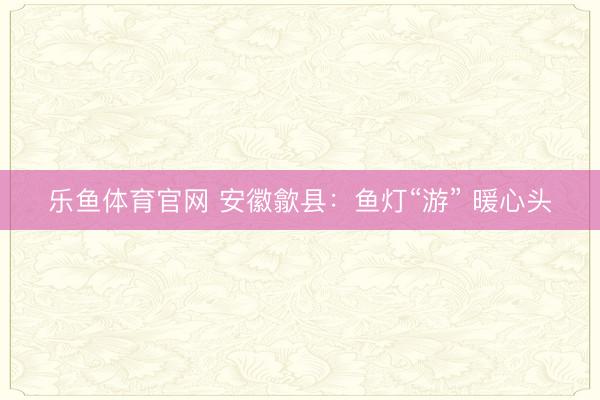 乐鱼体育官网 安徽歙县：鱼灯“游” 暖心头