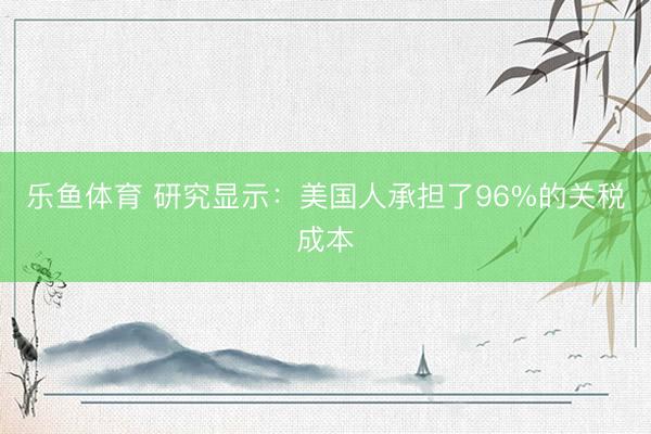 乐鱼体育 研究显示：美国人承担了96%的关税成本