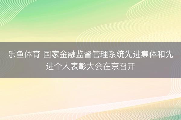 乐鱼体育 国家金融监督管理系统先进集体和先进个人表彰大会在京召开