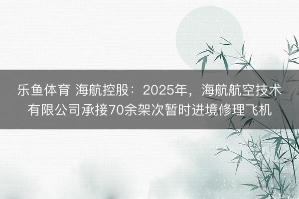 乐鱼体育 海航控股：2025年，海航航空技术有限公司承接70余架次暂时进境修理飞机
