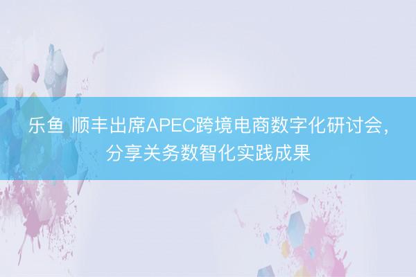 乐鱼 顺丰出席APEC跨境电商数字化研讨会，分享关务数智化实践成果
