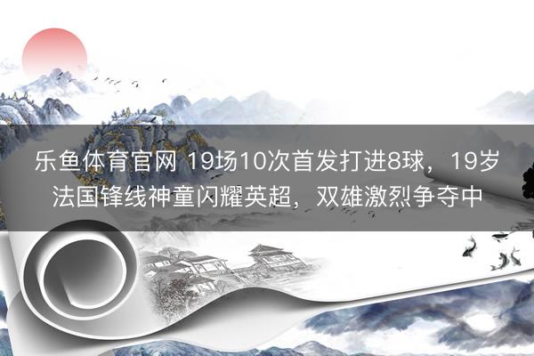 乐鱼体育官网 19场10次首发打进8球,19岁法国锋线神童闪耀英超,双雄激烈争夺中