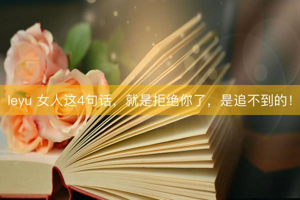 leyu 女人这4句话，就是拒绝你了，是追不到的！