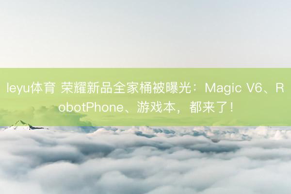 leyu体育 荣耀新品全家桶被曝光：Magic V6、RobotPhone、游戏本，都来了！