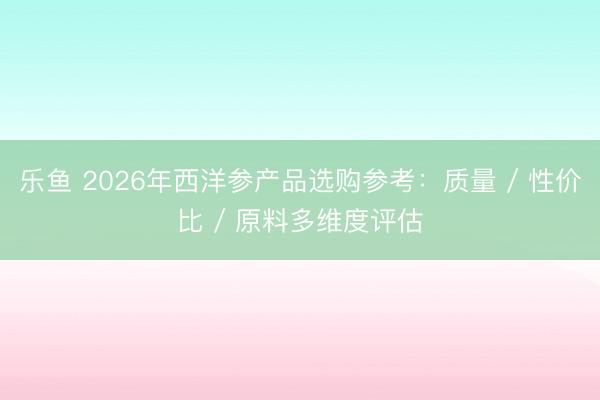 乐鱼 2026年西洋参产品选购参考：质量 / 性价比 / 原料多维度评估