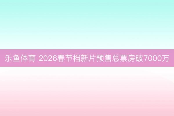 乐鱼体育 2026春节档新片预售总票房破7000万