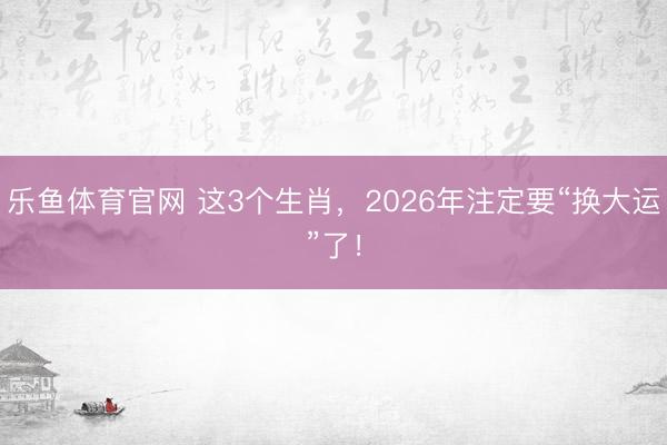 乐鱼体育官网 这3个生肖，2026年注定要“换大运”了！