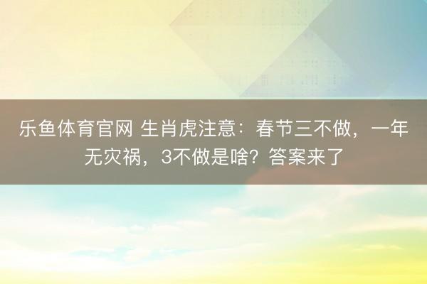 乐鱼体育官网 生肖虎注意:春节三不做,一年无灾祸,3不做是啥?答案来了