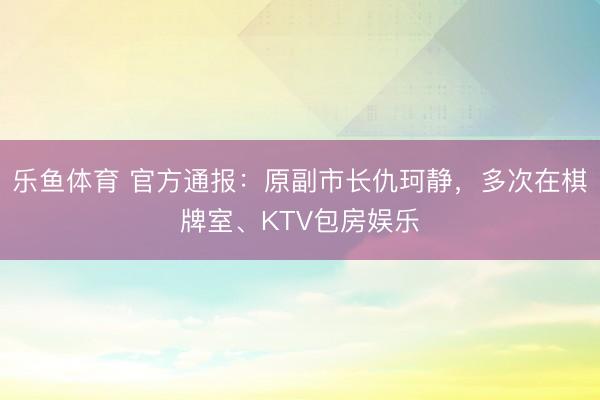 乐鱼体育 官方通报:原副市长仇珂静,多次在棋牌室、KTV包房娱乐