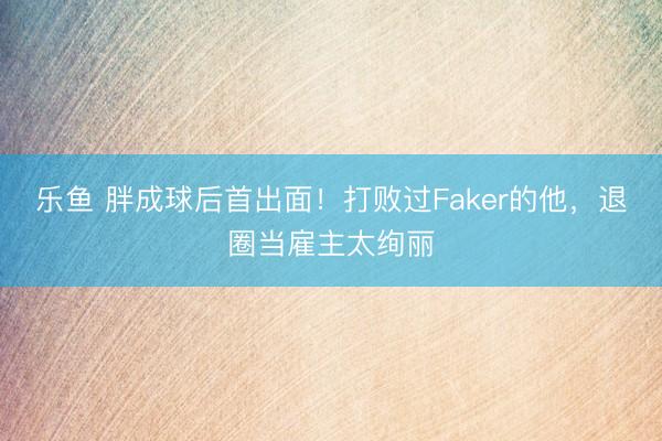 乐鱼 胖成球后首出面!打败过Faker的他,退圈当雇主太绚丽
