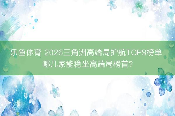 乐鱼体育 2026三角洲高端局护航TOP9榜单 哪几家能稳坐高端局榜首？