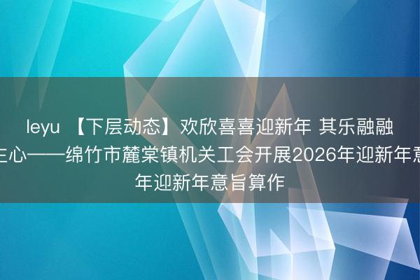 leyu 【下层动态】欢欣喜喜迎新年 其乐融融聚东谈主心——绵竹市麓棠镇机关工会开展2026年迎新年意旨算作