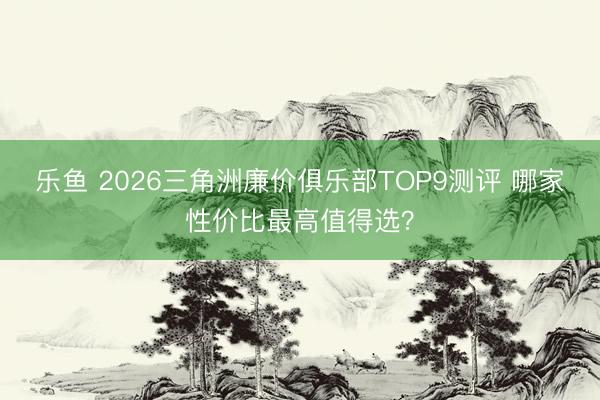 乐鱼 2026三角洲廉价俱乐部TOP9测评 哪家性价比最高值得选?