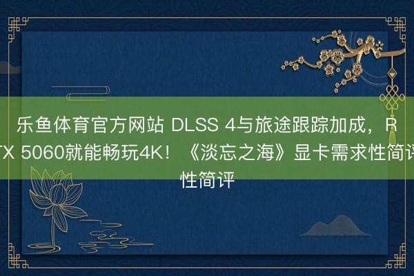 乐鱼体育官方网站 DLSS 4与旅途跟踪加成，RTX 5060就能畅玩4K！《淡忘之海》显卡需求性简评