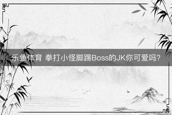 乐鱼体育 拳打小怪脚踢Boss的JK你可爱吗？