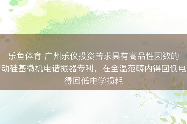 乐鱼体育 广州乐仪投资苦求具有高品性因数的压电启动硅基微机电谐振器专利，在全温范畴内得回低电学损耗