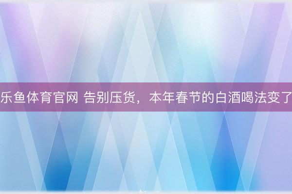 乐鱼体育官网 告别压货,本年春节的白酒喝法变了