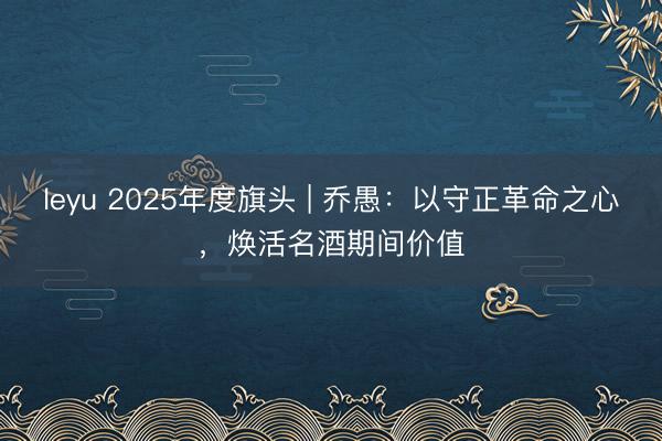 leyu 2025年度旗头 | 乔愚:以守正革命之心,焕活名酒期间价值