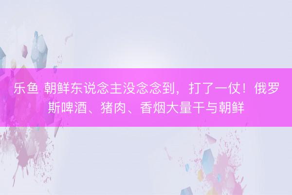 乐鱼 朝鲜东说念主没念念到，打了一仗！俄罗斯啤酒、猪肉、香烟大量干与朝鲜