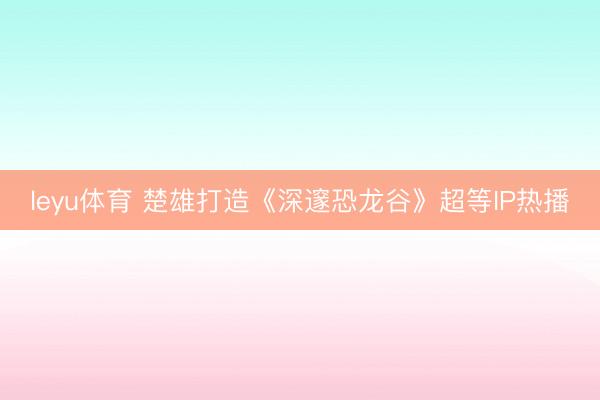 leyu体育 楚雄打造《深邃恐龙谷》超等IP热播