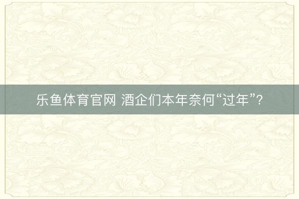 乐鱼体育官网 酒企们本年奈何“过年”？