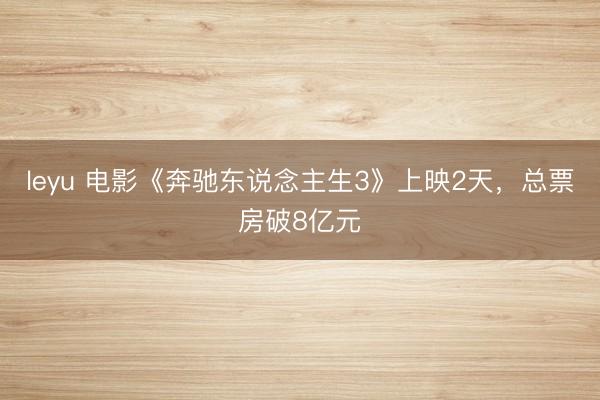 leyu 电影《奔驰东说念主生3》上映2天，总票房破8亿元