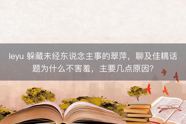 leyu 躲藏未经东说念主事的翠萍,聊及佳耦话题为什么不害羞,主要几点原因?