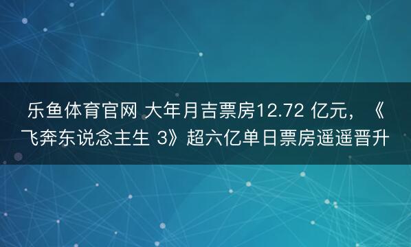 乐鱼体育官网 大年月吉票房12.72 亿元,《飞奔东说念主生 3》超六亿单日票房遥遥晋升