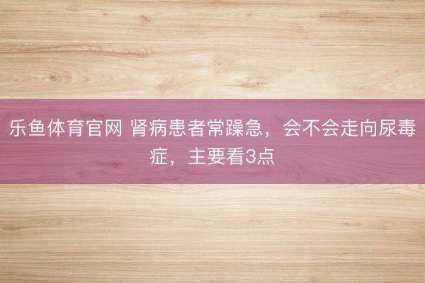 乐鱼体育官网 肾病患者常躁急，会不会走向尿毒症，主要看3点