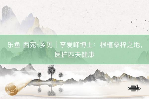 乐鱼 西苑·乡见｜李爱峰博士：根植桑梓之地，医护匹夫健康